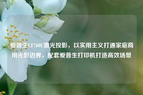 爱普生CF700U激光投影，以实用主义打通家庭商用光影边界，配套爱普生打印机打造高效场景
