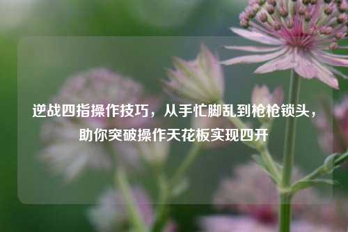 逆战四指操作技巧，从手忙脚乱到枪枪锁头，助你突破操作天花板实现四开