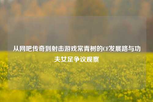 从网吧传奇到射击游戏常青树的CF发展路与功夫女足争议观察