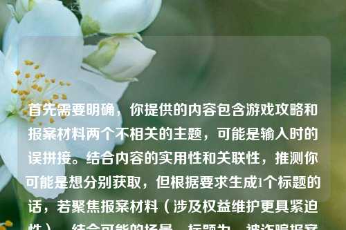 首先需要明确，你提供的内容包含游戏攻略和报案材料两个不相关的主题，可能是输入时的误拼接。结合内容的实用性和关联性，推测你可能是想分别获取，但根据要求生成1个标题的话，若聚焦报案材料（涉及权益维护更具紧迫性），结合可能的场景，标题为，被诈骗报案材料撰写样本及逆战野人沟全难度通关攻略，从机制拆解速刷技巧到手残党稳拿毕业奖励指南，不过更建议你明确具体需求，若为两个独立内容，可分别生成更精准的标题哦。
