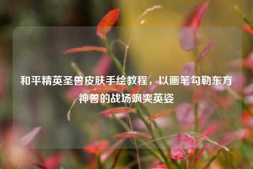和平精英圣兽皮肤手绘教程，以画笔勾勒东方神兽的战场飒爽英姿