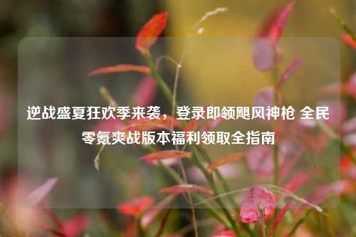 逆战盛夏狂欢季来袭，登录即领飓风神枪 全民零氪爽战版本福利领取全指南