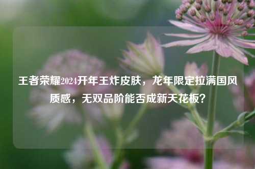 王者荣耀2024开年王炸皮肤,龙年限定拉满国风质感,无双品阶能否成新天花板?