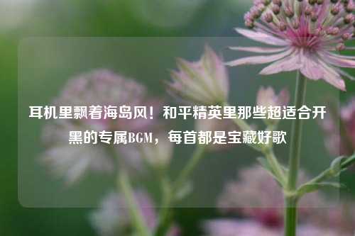 耳机里飘着海岛风!和平精英里那些超适合开黑的专属BGM,每首都是宝藏好歌