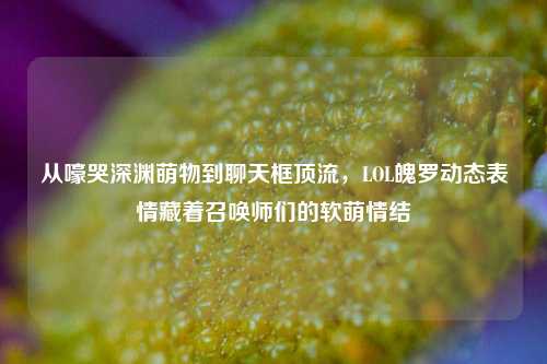 从嚎哭深渊萌物到聊天框顶流，LOL魄罗动态表情藏着召唤师们的软萌情结