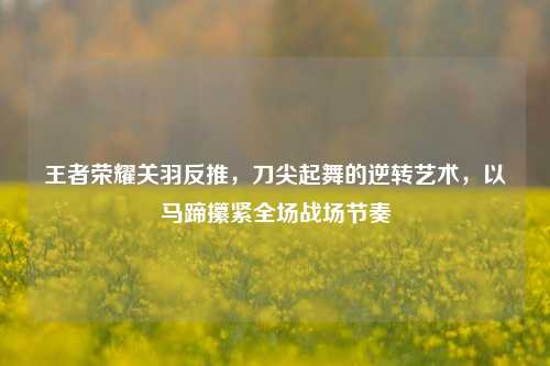 王者荣耀关羽反推，刀尖起舞的逆转艺术，以马蹄攥紧全场战场节奏