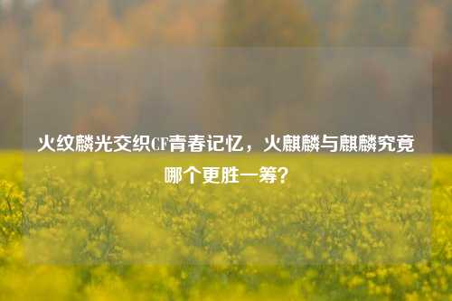火纹麟光交织CF青春记忆,火麒麟与麒麟究竟哪个更胜一筹?