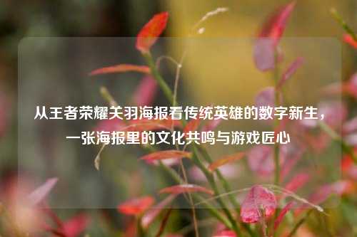 从王者荣耀关羽海报看传统英雄的数字新生,一张海报里的文化共鸣与游戏匠心