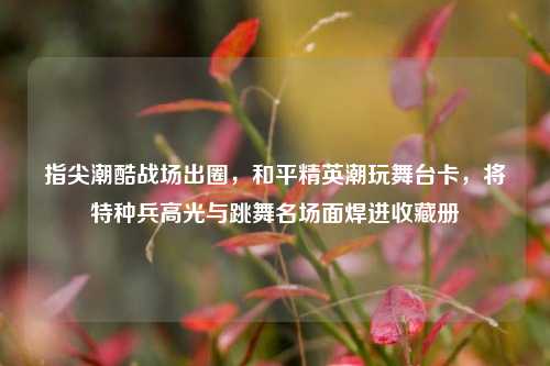 指尖潮酷战场出圈，和平精英潮玩舞台卡，将特种兵高光与跳舞名场面焊进收藏册