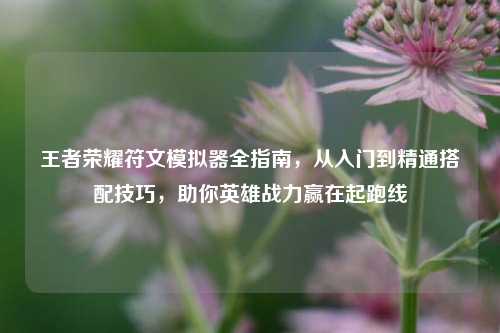 王者荣耀符文模拟器全指南,从入门到精通搭配技巧,助你英雄战力赢在起跑线