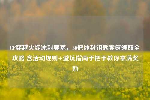 CF穿越火线冰封要塞,30把冰封钥匙零氪领取全攻略 含活动规则+避坑指南手把手教你拿满奖励