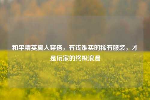 和平精英真人穿搭,有钱难买的稀有服装,才是玩家的终极浪漫