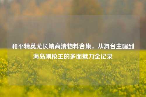 和平精英尤长靖高清物料合集,从舞台主唱到海岛刚枪王的多面魅力全记录
