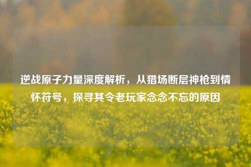 逆战原子力量深度解析，从猎场断层神枪到情怀符号，探寻其令老玩家念念不忘的原因