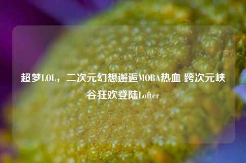 超梦LOL，二次元幻想邂逅MOBA热血 跨次元峡谷狂欢登陆Lofter