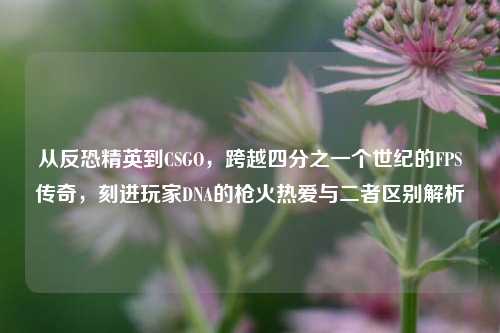 从反恐精英到CSGO,跨越四分之一个世纪的FPS传奇,刻进玩家DNA的枪火热爱与二者区别解析