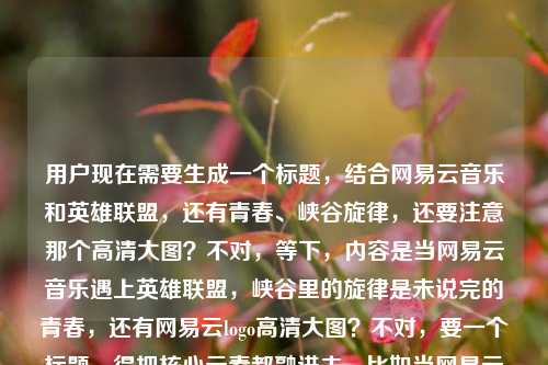用户现在需要生成一个标题,结合网易云音乐和英雄联盟,还有青春、峡谷旋律,还要注意那个高清大图?不对,等下,内容是当网易云音乐遇上英雄联盟,峡谷里的旋律是未说完的青春,还有网易云logo高清大图?不对,要一个标题,得把核心元素都融进去,比如当网易云音乐邂逅英雄联盟,峡谷旋律里藏着我们未说完的青春?不对,等下要不要提logo?不对,用户的内容里最后是网易云logo高清大图?不对,再看,哦,不对,核心是网易云和英雄联盟联动,峡谷旋律是青春,等下,不对,再捋,要贴合内容,当网易云音乐遇上英雄联盟,峡谷旋律载着我们未说完的青春?不对,等下有没有更顺的?哦,不对,要不要考虑那个logo?不对,不对,用户给的内容是当网易云音乐遇上英雄联盟,峡谷里的旋律,是我们未说完的青春网易云logo高清大图——哦,可能是素材里带了logo高清大图?不对,标题要准确,核心是网易云音乐和英雄联盟的碰撞,峡谷旋律和青春,哦,对,就一个标题,那应该是当网易云音乐遇上英雄联盟,峡谷旋律里,藏着我们未说完的青春?不对,等下要不要提logo?不对,不对,那个网易云logo高清大图会不会是附带的素材说明?不对,再想,用户要的是结合内容,核心情感是青春,两个IP的结合,峡谷的旋律。哦,不对,会不会更抓眼球?不对,就贴合内容,就一个,那确定一下,当网易云音乐遇上英雄联盟,峡谷旋律镌刻着我们未说完的青春?不对,等下,再自然点,哦,当网易云音乐邂逅英雄联盟,峡谷里的旋律,是我们未说完的青春——哦,不对,这个是不是太直白?不对,用户给的原文就是这个感觉,但是要成一个标题,哦,不对,等下,有没有把那个logo的点带进去?不对,不对,网易云logo高清大图会不会是用户输入的时候带的素材备注?比如本来是要做内容,附带了logo图?不对,再看用户的输入,当网易云音乐遇上英雄联盟,峡谷里的旋律,是我们未说完的青春网易云logo高清大图——哦,可能是输入的时候没断句?不对,不对,要是带logo的话?不对,不对,标题不需要提logo高清大图吧?不对,等下,不对,会不会是内容里有网易云logo高清大图相关?不对,不对,再想,核心是网易云音乐和英雄联盟的联动,青春,峡谷旋律。那最合适的标题应该是,当网易云音乐遇上英雄联盟,峡谷旋律里藏着我们未说完的青春。不对,等下,再顺一点?哦,对,就这个?不对,等下,要不要更有氛围感?比如网易云音乐×英雄联盟,峡谷旋律奏响我们未说完的青春序章?不对,不对,原文是未说完的青春,要贴合原文的感觉。哦,不对,用户给的原文句子是当网易云音乐遇上英雄联盟,峡谷里的旋律,是我们未说完的青春,后面的网易云logo高清大图应该是附带的素材说明,就是做这个内容的时候配的网易云logo高清图,所以标题核心就是两个IP结合,峡谷旋律和青春。那最终就定,当网易云音乐遇上英雄联盟,峡谷里的旋律,是我们未说完的青春?不对,等下,会不会太像原句?但是用户要根据提供的内容生成,这个最贴合啊。不对,等下,再想想,有没有更好的?哦,不对,要不要考虑传播性?比如当网易云音乐撞进英雄联盟峡谷,那些旋律里藏着我们未说完的青春?不对,还是原句的感觉更对。哦,不对,等下,用户说只要1个标题,那就直接出最贴合的,当网易云音乐遇上英雄联盟,峡谷里的旋律,是我们未说完的青春。不对,等下,那个logo的事?哦,不对,总不能标题里加附网易云logo高清大图吧?那太奇怪了,应该是用户粘贴内容的时候把素材备注也粘进来了,核心内容就是前面的网易云+LOL,峡谷旋律是未说完的青春。对,就这个标题。当网易云音乐遇上英雄联盟,峡谷里的旋律,是我们未说完的青春