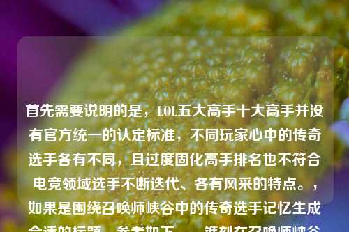 首先需要说明的是,LOL五大高手十大高手并没有官方统一的认定标准,不同玩家心中的传奇选手各有不同,且过度固化高手排名也不符合电竞领域选手不断迭代、各有风采的特点。,如果是围绕召唤师峡谷中的传奇选手记忆生成合适的标题,参考如下,,镌刻在召唤师峡谷时光里的LOL传奇选手群像