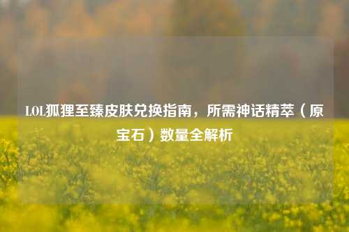 LOL狐狸至臻皮肤兑换指南，所需神话精萃（原宝石）数量全解析