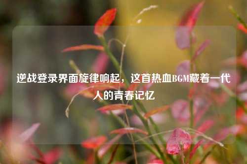 逆战登录界面旋律响起，这首热血BGM藏着一代人的青春记忆