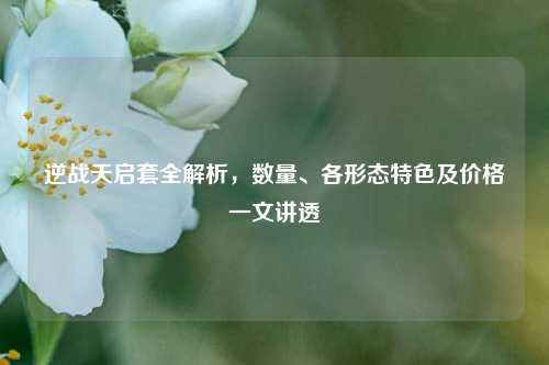 逆战天启套全解析,数量、各形态特色及价格一文讲透