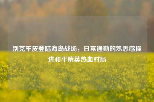 别克车皮登陆海岛战场,日常通勤的熟悉感撞进和平精英热血对局