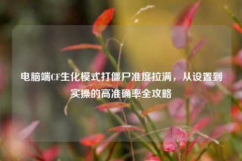 电脑端CF生化模式打僵尸准度拉满,从设置到实操的高准确率全攻略