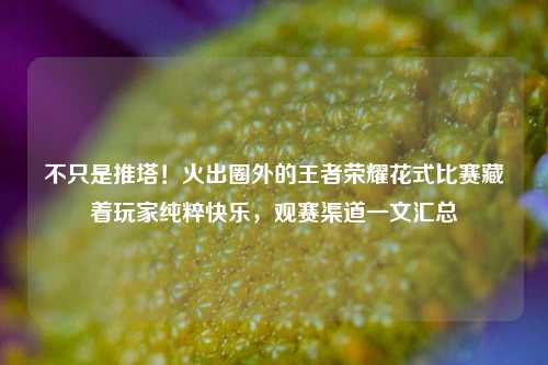 不只是推塔!火出圈外的王者荣耀花式比赛藏着玩家纯粹快乐,观赛渠道一文汇总