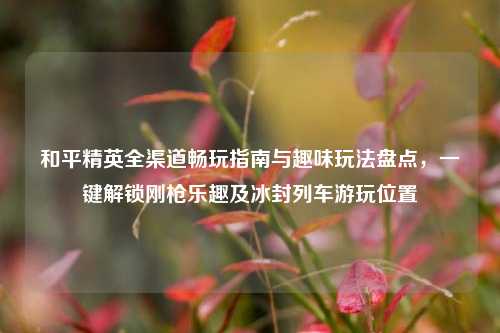 和平精英全渠道畅玩指南与趣味玩法盘点，一键解锁刚枪乐趣及冰封列车游玩位置