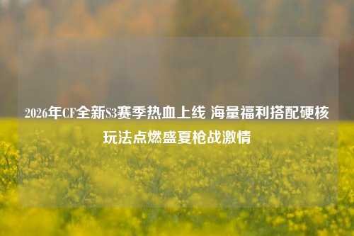 2026年CF全新S3赛季热血上线 海量福利搭配硬核玩法点燃盛夏枪战激情