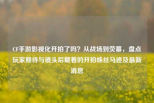 CF手游影视化开拍了吗?从战场到荧幕,盘点玩家期待与镜头后藏着的开拍蛛丝马迹及最新消息