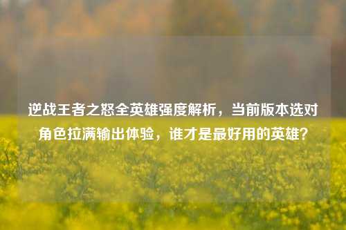 逆战王者之怒全英雄强度解析，当前版本选对角色拉满输出体验，谁才是最好用的英雄？