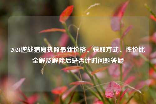 2024逆战猎魔执照最新价格、获取方式、性价比全解及解除后是否计时问题答疑