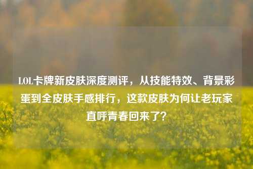 LOL卡牌新皮肤深度测评，从技能特效、背景彩蛋到全皮肤手感排行，这款皮肤为何让老玩家直呼青春回来了？
