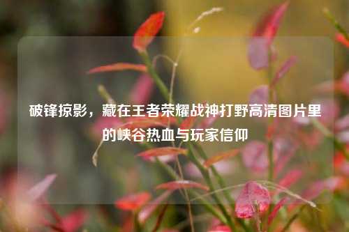破锋掠影，藏在王者荣耀战神打野高清图片里的峡谷热血与玩家信仰