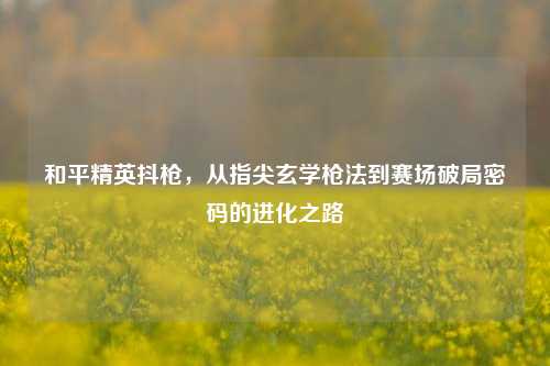 和平精英抖枪，从指尖玄学枪法到赛场破局密码的进化之路