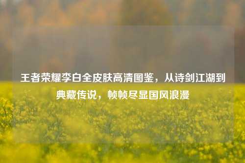 王者荣耀李白全皮肤高清图鉴,从诗剑江湖到典藏传说,帧帧尽显国风浪漫