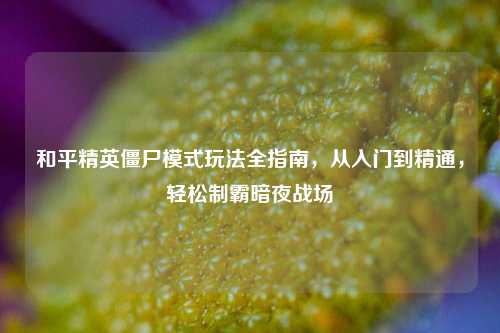 和平精英僵尸模式玩法全指南，从入门到精通，轻松制霸暗夜战场