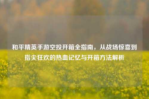 和平精英手游空投开箱全指南,从战场惊喜到指尖狂欢的热血记忆与开箱方法解析