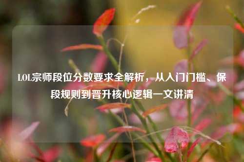 LOL宗师段位分数要求全解析，从入门门槛、保段规则到晋升核心逻辑一文讲清