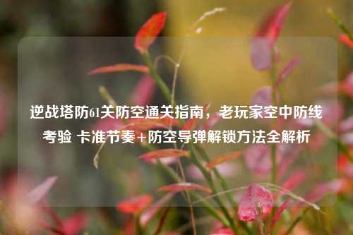 逆战塔防61关防空通关指南，老玩家空中防线考验 卡准节奏+防空导弹解锁方法全解析