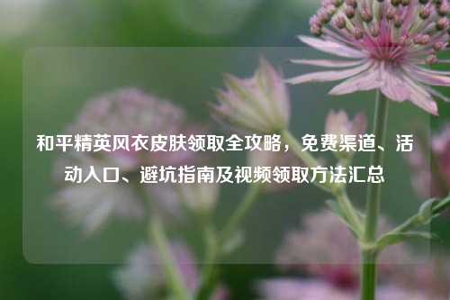 和平精英风衣皮肤领取全攻略，免费渠道、活动入口、避坑指南及视频领取方法汇总