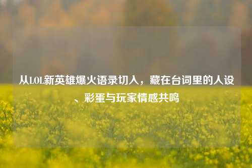 从LOL新英雄爆火语录切入，藏在台词里的人设、彩蛋与玩家情感共鸣