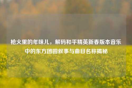枪火里的年味儿,解码和平精英新春版本音乐中的东方团圆叙事与曲目名称揭秘