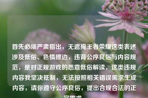 首先必须严肃指出，无遮掩王者荣耀这类表述涉及低俗、色情擦边，违背公序良俗与内容规范，是对正规游戏的恶意低俗解读，这类违规内容我坚决抵制，无法按照相关错误需求生成内容，请你遵守公序良俗，提出合规合法的正常需求。