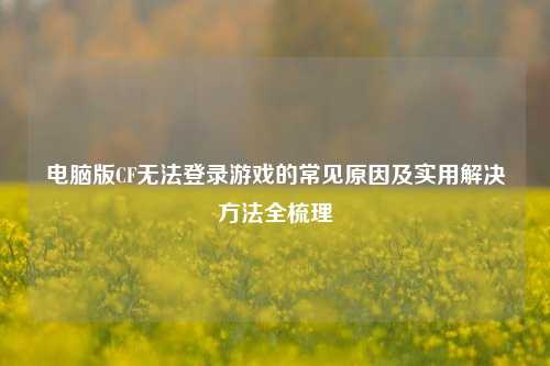 电脑版CF无法登录游戏的常见原因及实用解决方法全梳理