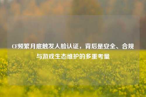 CF频繁月底触发人脸认证,背后是安全、合规与游戏生态维护的多重考量