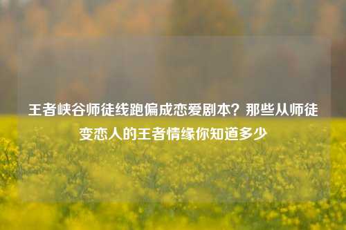 王者峡谷师徒线跑偏成恋爱剧本?那些从师徒变恋人的王者情缘你知道多少