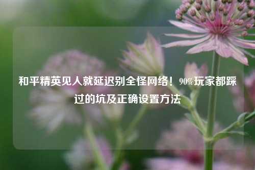 和平精英见人就延迟别全怪网络！90%玩家都踩过的坑及正确设置方法