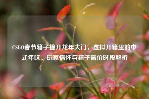 CSGO春节箱子撞开龙年大门,虚拟开箱里的中式年味、玩家情怀与箱子高价时段解析